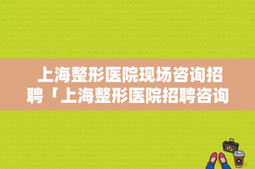  上海整形医院现场咨询招聘「上海整形医院招聘咨询师」