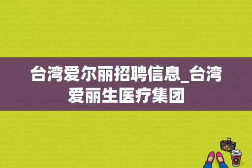 台湾爱尔丽招聘信息_台湾爱丽生医疗集团