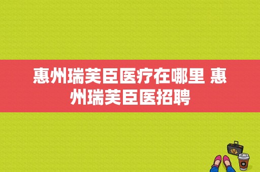 惠州瑞芙臣医疗在哪里 惠州瑞芙臣医招聘