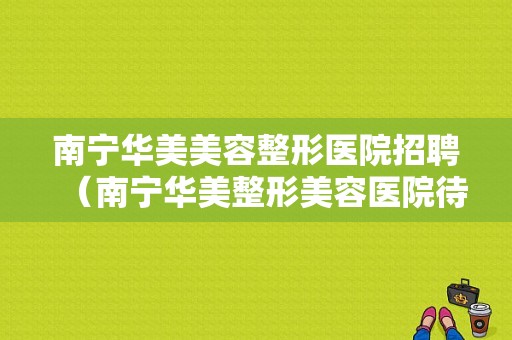 南宁华美美容整形医院招聘（南宁华美整形美容医院待遇怎么样）