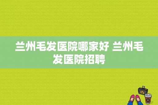 兰州毛发医院哪家好 兰州毛发医院招聘