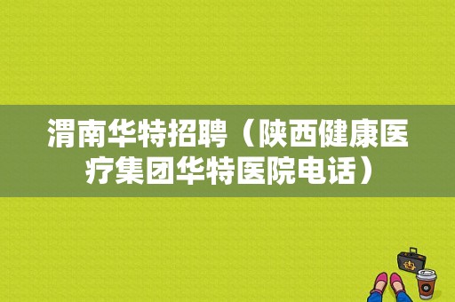 渭南华特招聘（陕西健康医疗集团华特医院电话）