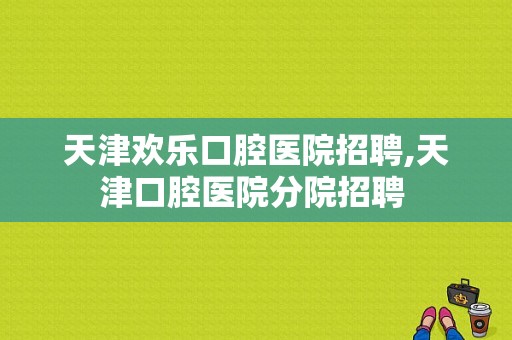 天津欢乐口腔医院招聘,天津口腔医院分院招聘 