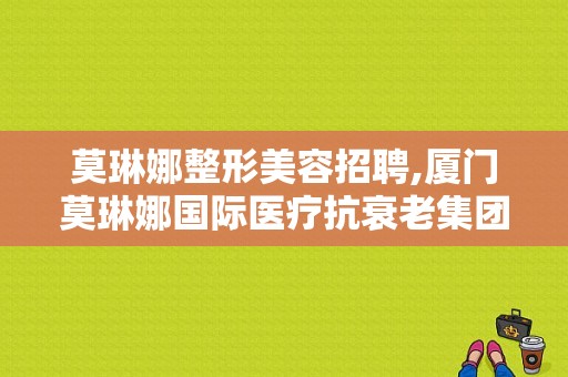 莫琳娜整形美容招聘,厦门莫琳娜国际医疗抗衰老集团 