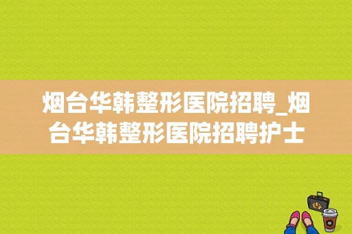 烟台华韩整形医院招聘_烟台华韩整形医院招聘护士