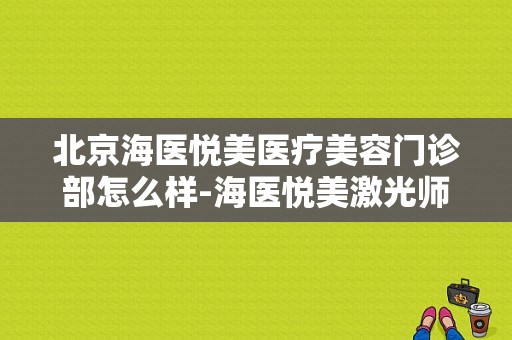 北京海医悦美医疗美容门诊部怎么样-海医悦美激光师招聘